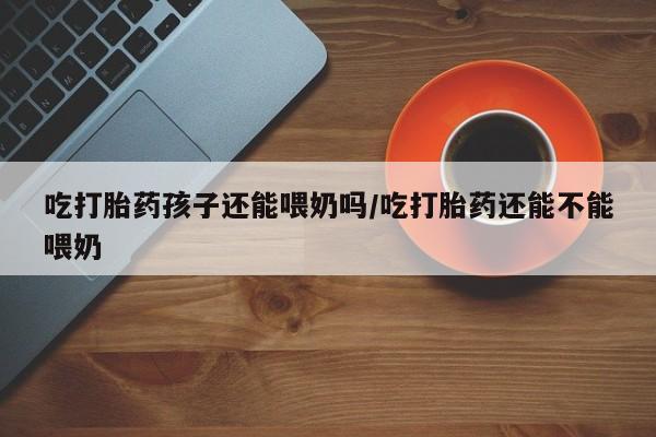 药流药联系微信吃打胎药孩子还能喂奶吗/吃打胎药还能不能喂奶