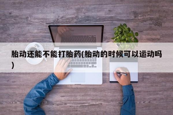药流药联系微信胎动还能不能打胎药(胎动的时候可以运动吗)