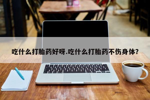 药流药联系微信吃什么打胎药好呀.吃什么打胎药不伤身体？