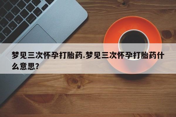 药流药联系微信梦见三次怀孕打胎药.梦见三次怀孕打胎药什么意思？