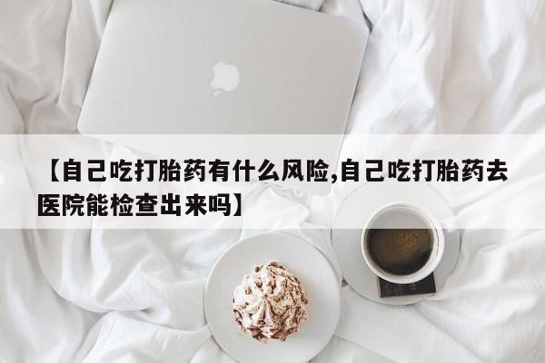 药流药联系微信【自己吃打胎药有什么风险,自己吃打胎药去医院能检查出来吗】