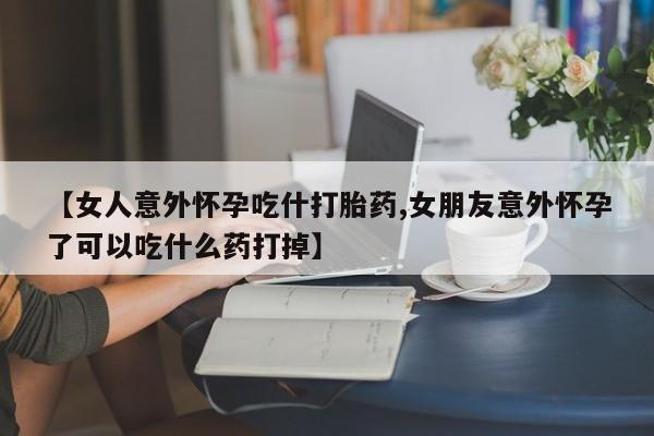 药流药联系微信【女人意外怀孕吃什打胎药,女朋友意外怀孕了可以吃什么药打掉】