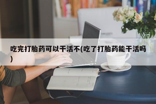 药流药联系微信吃完打胎药可以干活不(吃了打胎药能干活吗)