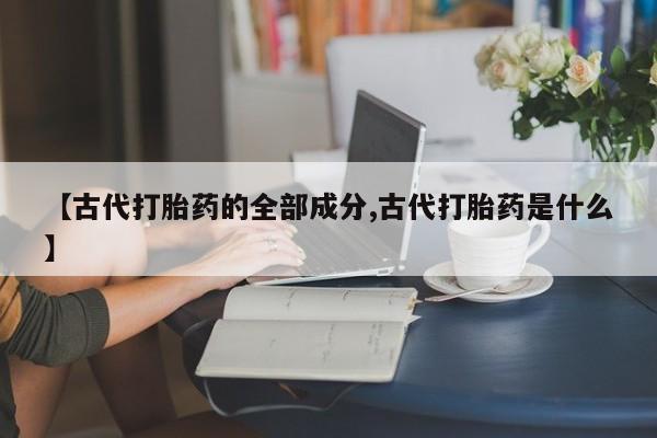 药流药联系微信【古代打胎药的全部成分,古代打胎药是什么】
