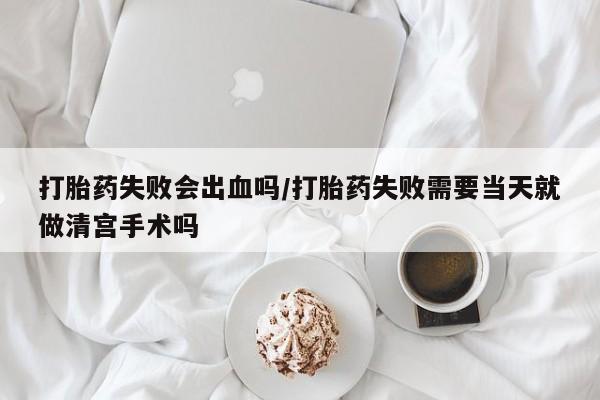 药流药联系微信打胎药失败会出血吗/打胎药失败需要当天就做清宫手术吗