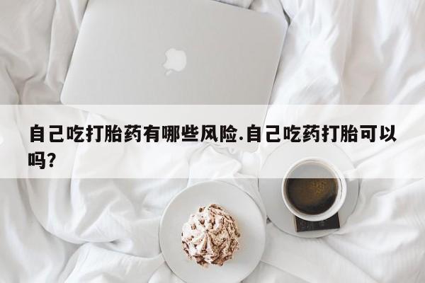 药流药联系微信自己吃打胎药有哪些风险.自己吃药打胎可以吗？