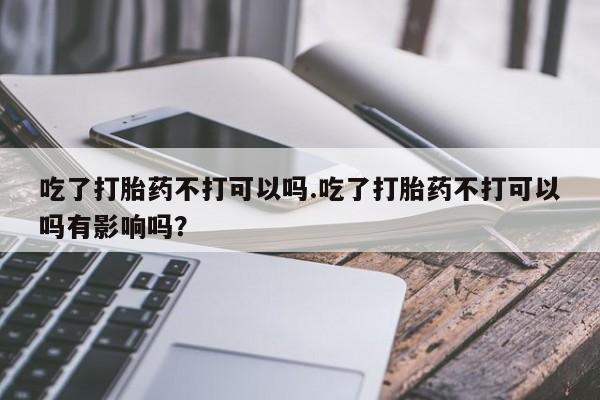 药流药联系微信吃了打胎药不打可以吗.吃了打胎药不打可以吗有影响吗？