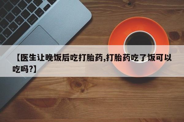 药流药联系微信【医生让晚饭后吃打胎药,打胎药吃了饭可以吃吗?】