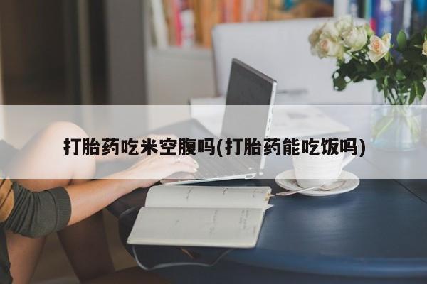 药流药联系微信打胎药吃米空腹吗(打胎药能吃饭吗)