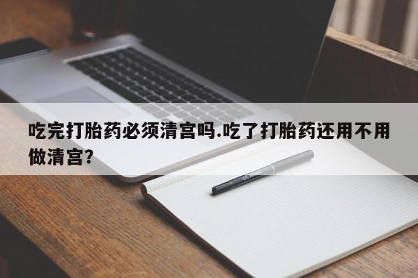 药流药联系微信吃完打胎药必须清宫吗.吃了打胎药还用不用做清宫？