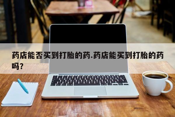 药流药联系微信药店能否买到打胎的药.药店能买到打胎的药吗？