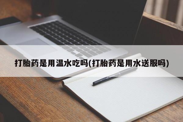 药流药联系微信打胎药是用温水吃吗(打胎药是用水送服吗)