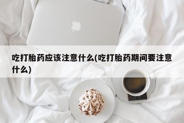 药流药联系微信吃打胎药应该注意什么(吃打胎药期间要注意什么)