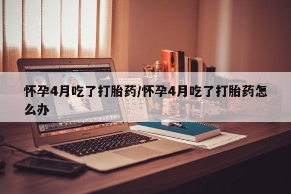 药流药联系微信怀孕4月吃了打胎药/怀孕4月吃了打胎药怎么办