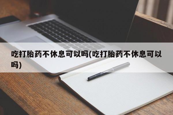 药流药联系微信吃打胎药不休息可以吗(吃打胎药不休息可以吗)