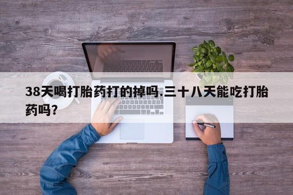 药流药联系微信38天喝打胎药打的掉吗.三十八天能吃打胎药吗？