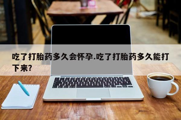 药流药联系微信吃了打胎药多久会怀孕.吃了打胎药多久能打下来？