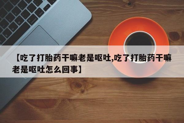 药流药联系微信【吃了打胎药干嘛老是呕吐,吃了打胎药干嘛老是呕吐怎么回事】