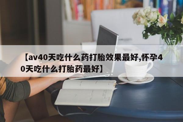 药流药联系微信【av40天吃什么药打胎效果最好,怀孕40天吃什么打胎药最好】