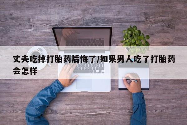 药流药联系微信丈夫吃掉打胎药后悔了/如果男人吃了打胎药会怎样