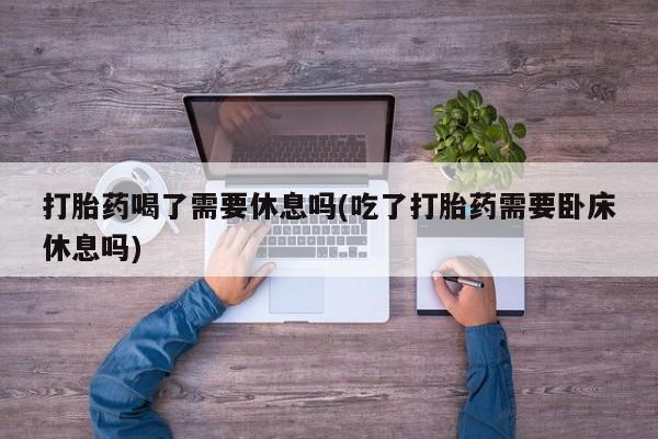 药流药联系微信打胎药喝了需要休息吗(吃了打胎药需要卧床休息吗)