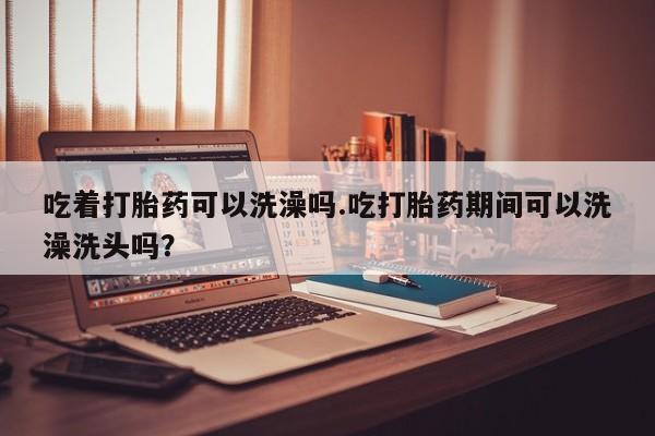 药流药联系微信吃着打胎药可以洗澡吗.吃打胎药期间可以洗澡洗头吗？