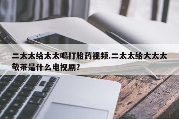 药流药联系微信二太太给太太喝打胎药视频.二太太给大太太敬茶是什么电视剧？