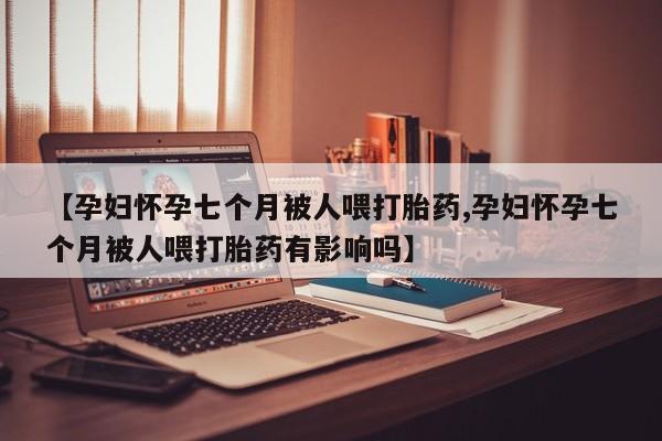 药流药联系微信【孕妇怀孕七个月被人喂打胎药,孕妇怀孕七个月被人喂打胎药有影响吗】