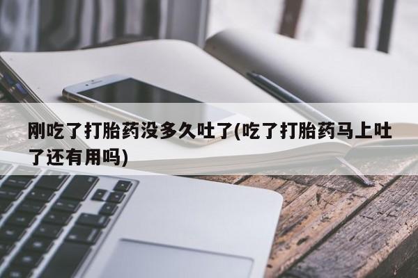 药流药联系微信刚吃了打胎药没多久吐了(吃了打胎药马上吐了还有用吗)