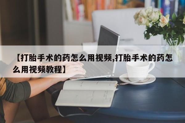 药流药联系微信【打胎手术的药怎么用视频,打胎手术的药怎么用视频教程】