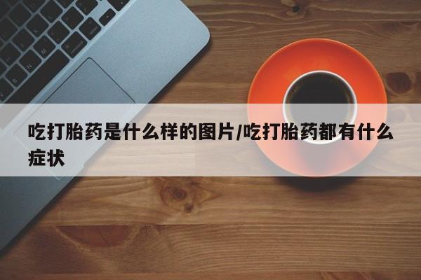 药流药联系微信吃打胎药是什么样的图片/吃打胎药都有什么症状