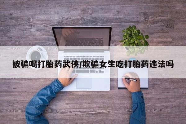 药流药联系微信被骗喝打胎药武侠/欺骗女生吃打胎药违法吗