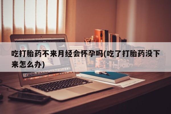 药流药联系微信吃打胎药不来月经会怀孕吗(吃了打胎药没下来怎么办)