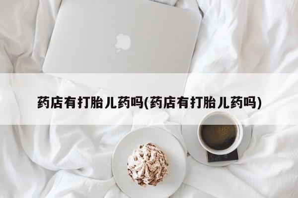 药流药联系微信药店有打胎儿药吗(药店有打胎儿药吗)