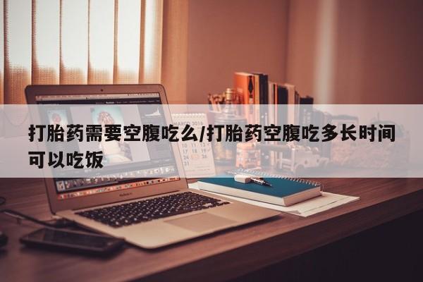 药流药联系微信打胎药需要空腹吃么/打胎药空腹吃多长时间可以吃饭