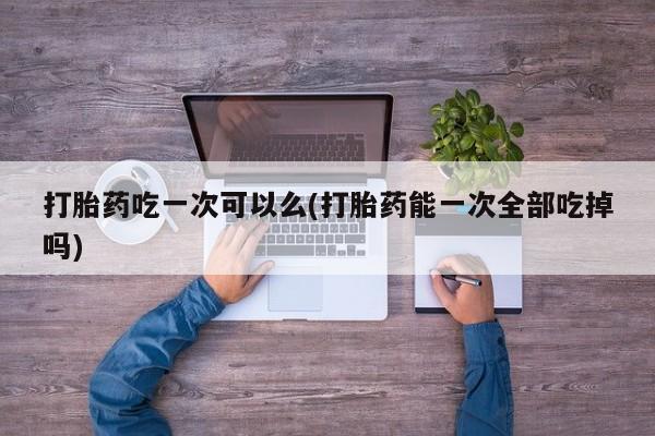 药流药联系微信打胎药吃一次可以么(打胎药能一次全部吃掉吗)
