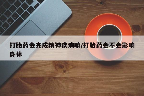 药流药联系微信打胎药会完成精神疾病嘛/打胎药会不会影响身体