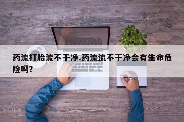药流药联系微信药流打胎流不干净.药流流不干净会有生命危险吗？