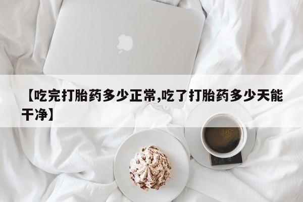 药流药联系微信【吃完打胎药多少正常,吃了打胎药多少天能干净】