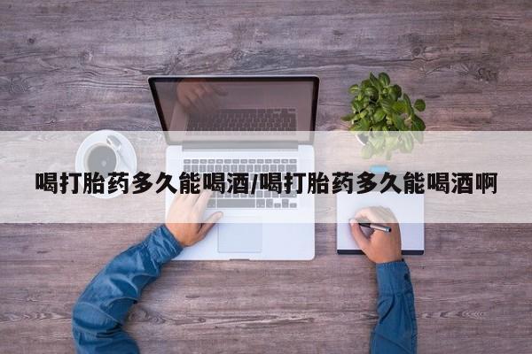 药流药联系微信喝打胎药多久能喝酒/喝打胎药多久能喝酒啊