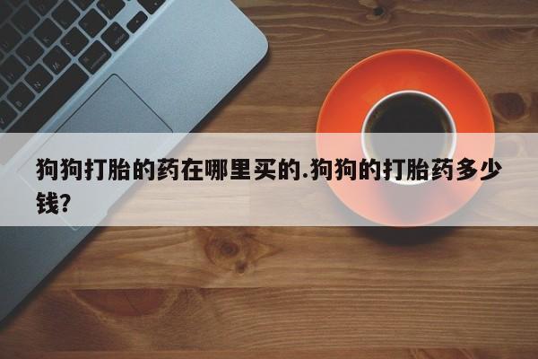 药流药联系微信狗狗打胎的药在哪里买的.狗狗的打胎药多少钱？