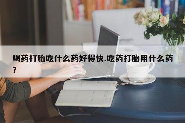 药流药联系微信喝药打胎吃什么药好得快.吃药打胎用什么药？