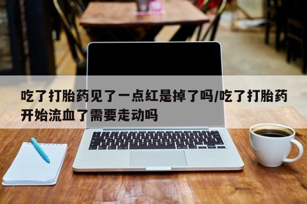 药流药联系微信吃了打胎药见了一点红是掉了吗/吃了打胎药开始流血了需要走动吗