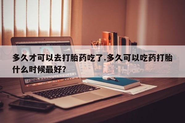 药流药联系微信多久才可以去打胎药吃了.多久可以吃药打胎什么时候最好？