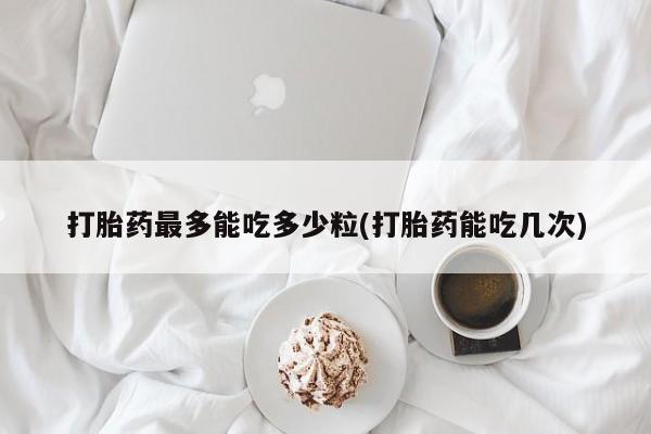 药流药联系微信打胎药最多能吃多少粒(打胎药能吃几次)