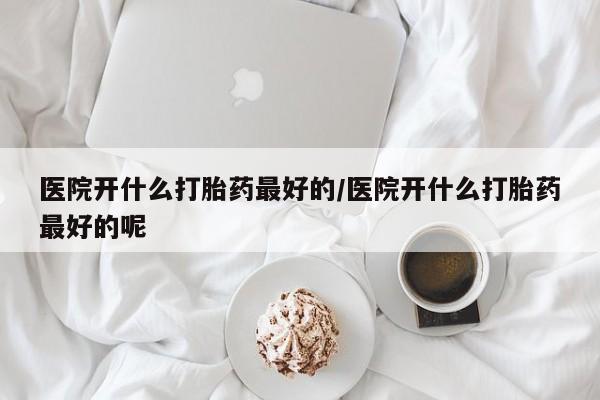 药流药联系微信医院开什么打胎药最好的/医院开什么打胎药最好的呢