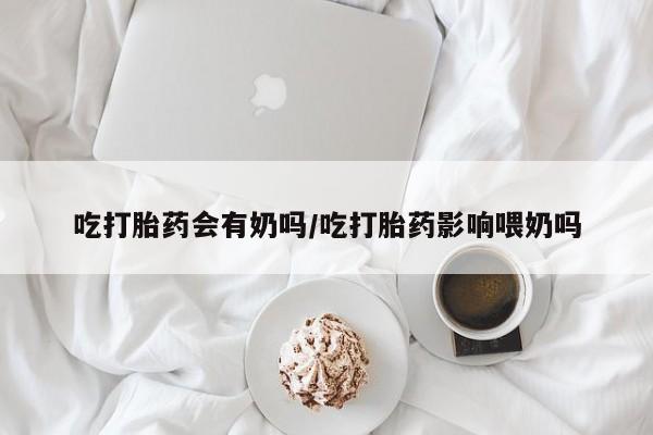 药流药联系微信吃打胎药会有奶吗/吃打胎药影响喂奶吗