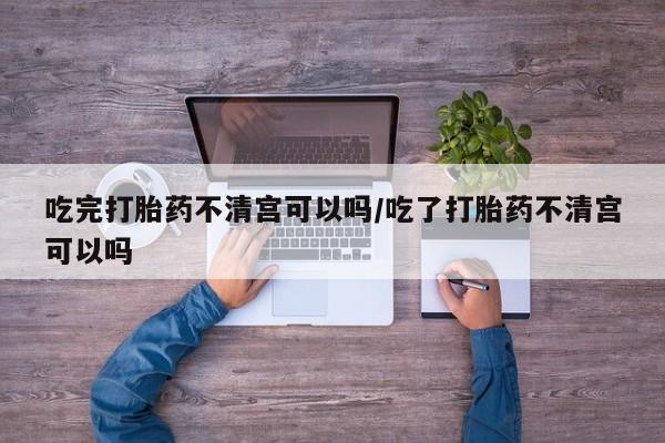 药流药联系微信吃完打胎药不清宫可以吗/吃了打胎药不清宫可以吗