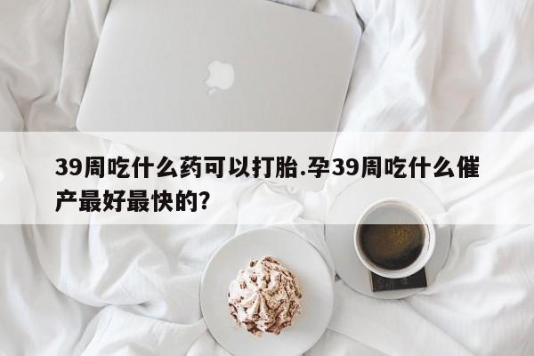 药流药联系微信39周吃什么药可以打胎.孕39周吃什么催产最好最快的？