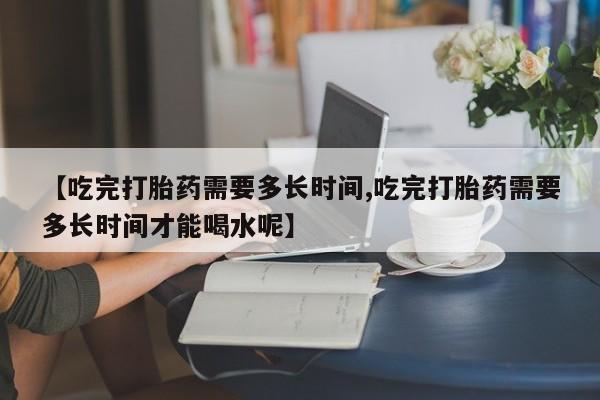 药流药联系微信【吃完打胎药需要多长时间,吃完打胎药需要多长时间才能喝水呢】